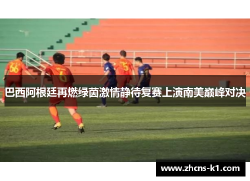 巴西阿根廷再燃绿茵激情静待复赛上演南美巅峰对决