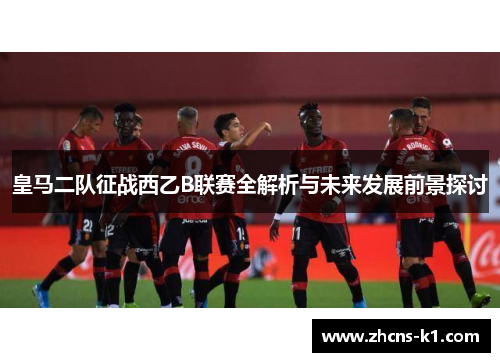皇马二队征战西乙B联赛全解析与未来发展前景探讨