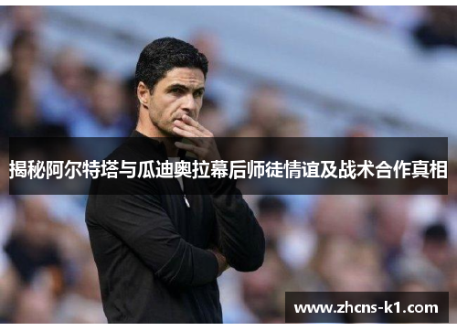 揭秘阿尔特塔与瓜迪奥拉幕后师徒情谊及战术合作真相