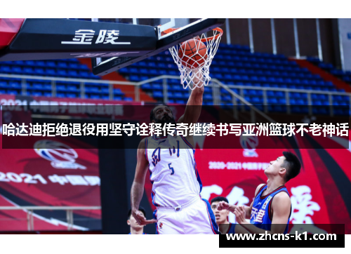 哈达迪拒绝退役用坚守诠释传奇继续书写亚洲篮球不老神话