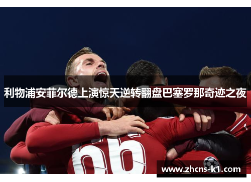 利物浦安菲尔德上演惊天逆转翻盘巴塞罗那奇迹之夜