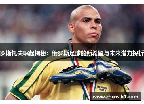 罗斯托夫崛起揭秘：俄罗斯足球的新希望与未来潜力探析